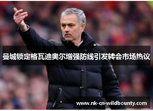 曼城锁定格瓦迪奥尔增强防线引发转会市场热议