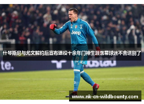 什琴斯尼与尤文解约后宣布退役十余年门神生涯落幕球迷不舍送别了