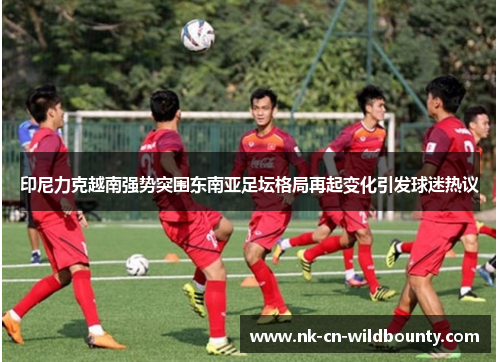 印尼力克越南强势突围东南亚足坛格局再起变化引发球迷热议